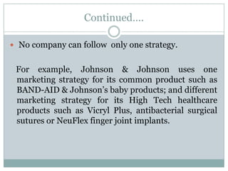 Continued….

 No company can follow only one strategy.


 For example, Johnson & Johnson uses one
 marketing strategy for its common product such as
 BAND-AID & Johnson’s baby products; and different
 marketing strategy for its High Tech healthcare
 products such as Vicryl Plus, antibacterial surgical
 sutures or NeuFlex finger joint implants.
 