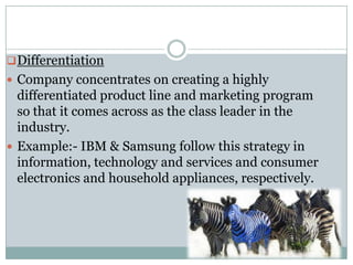  Differentiation
 Company concentrates on creating a highly
  differentiated product line and marketing program
  so that it comes across as the class leader in the
  industry.
 Example:- IBM & Samsung follow this strategy in
  information, technology and services and consumer
  electronics and household appliances, respectively.
 
