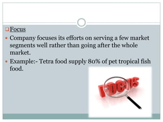  Focus
 Company focuses its efforts on serving a few market
  segments well rather than going after the whole
  market.
 Example:- Tetra food supply 80% of pet tropical fish
  food.
 
