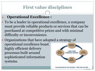 First value disciplines

1. Operational Excellence :
 To be a leader in operational excellence, a company
  must provide reliable products or services that can be
  purchased at competitive prices and with minimal
  difficulty or inconvenience.
 Organizations that have adopted a strategy of
  operational excellence boast
  highly efficient delivery
  processes built around
  sophisticated information
  systems.
 