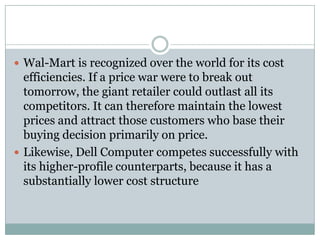 Wal-Mart is recognized over the world for its cost
  efficiencies. If a price war were to break out
  tomorrow, the giant retailer could outlast all its
  competitors. It can therefore maintain the lowest
  prices and attract those customers who base their
  buying decision primarily on price.
 Likewise, Dell Computer competes successfully with
  its higher-profile counterparts, because it has a
  substantially lower cost structure
 