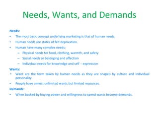 Needs, Wants, and Demands
Needs:
• The most basic concept underlying marketing is that of human needs.
• Human needs are states of felt deprivation.
• Human have many complex needs:
– Physical needs for food, clothing, warmth, and safety
– Social needs or belonging and affection
– Individual needs for knowledge and self – expression
Wants:
• Want are the form taken by human needs as they are shaped by culture and individual
personality.
• People have almost unlimited wants but limited resources.
Demands:
• When backed by buying power and willingness to spend wants become demands.
 