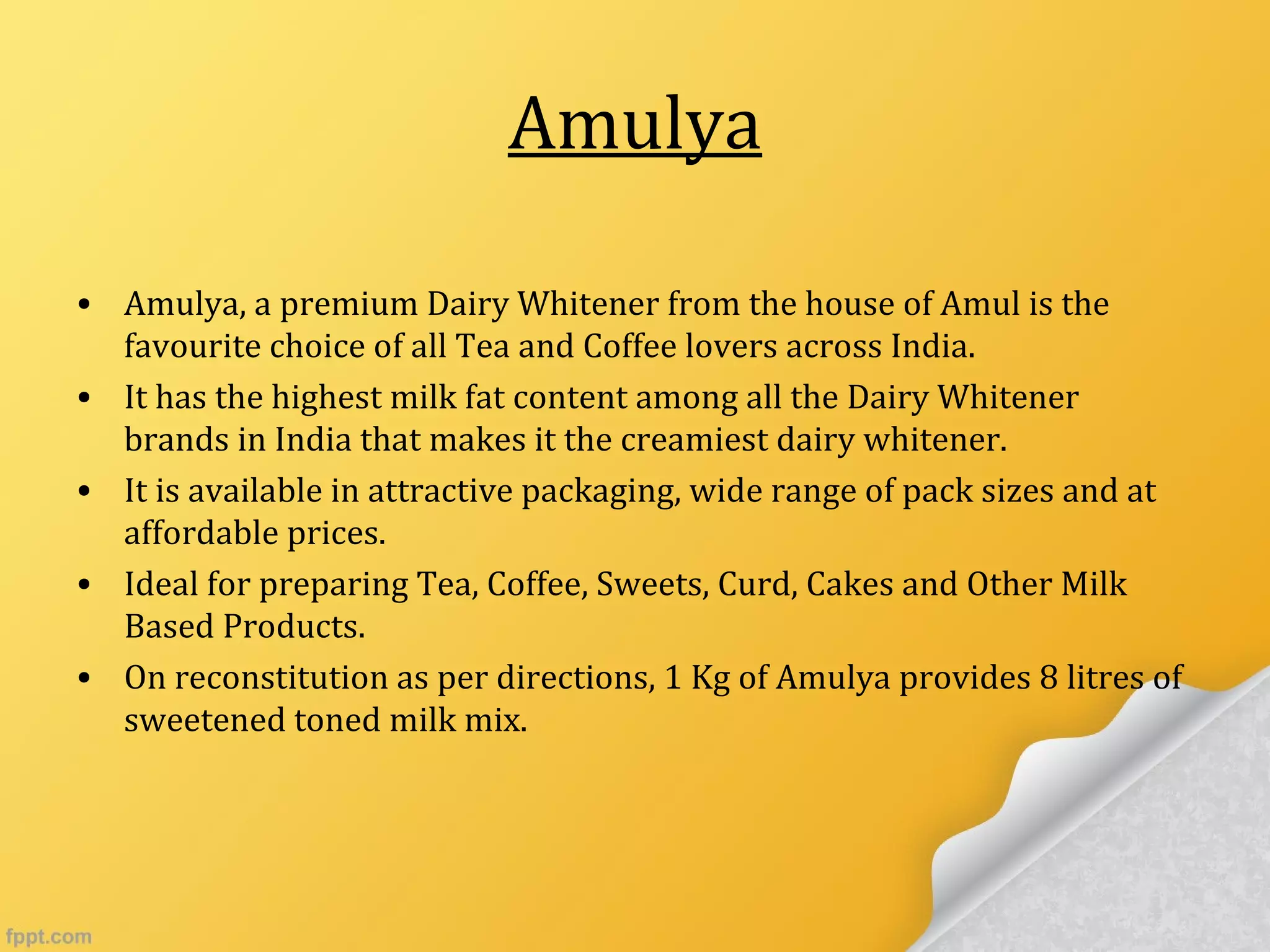 Amulya
• Amulya, a premium Dairy Whitener from the house of Amul is the
favourite choice of all Tea and Coffee lovers across India.
• It has the highest milk fat content among all the Dairy Whitener
brands in India that makes it the creamiest dairy whitener.
• It is available in attractive packaging, wide range of pack sizes and at
affordable prices.
• Ideal for preparing Tea, Coffee, Sweets, Curd, Cakes and Other Milk
Based Products.
• On reconstitution as per directions, 1 Kg of Amulya provides 8 litres of
sweetened toned milk mix.
 