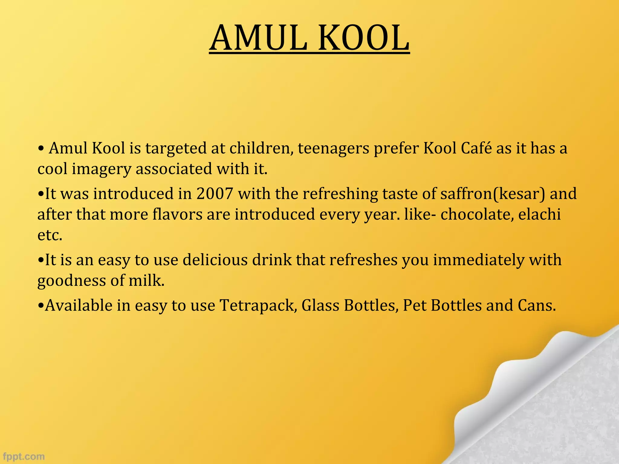 AMUL KOOL
• Amul Kool is targeted at children, teenagers prefer Kool Café as it has a
cool imagery associated with it.
•It was introduced in 2007 with the refreshing taste of saffron(kesar) and
after that more flavors are introduced every year. like- chocolate, elachi
etc.
•It is an easy to use delicious drink that refreshes you immediately with
goodness of milk.
•Available in easy to use Tetrapack, Glass Bottles, Pet Bottles and Cans.
 