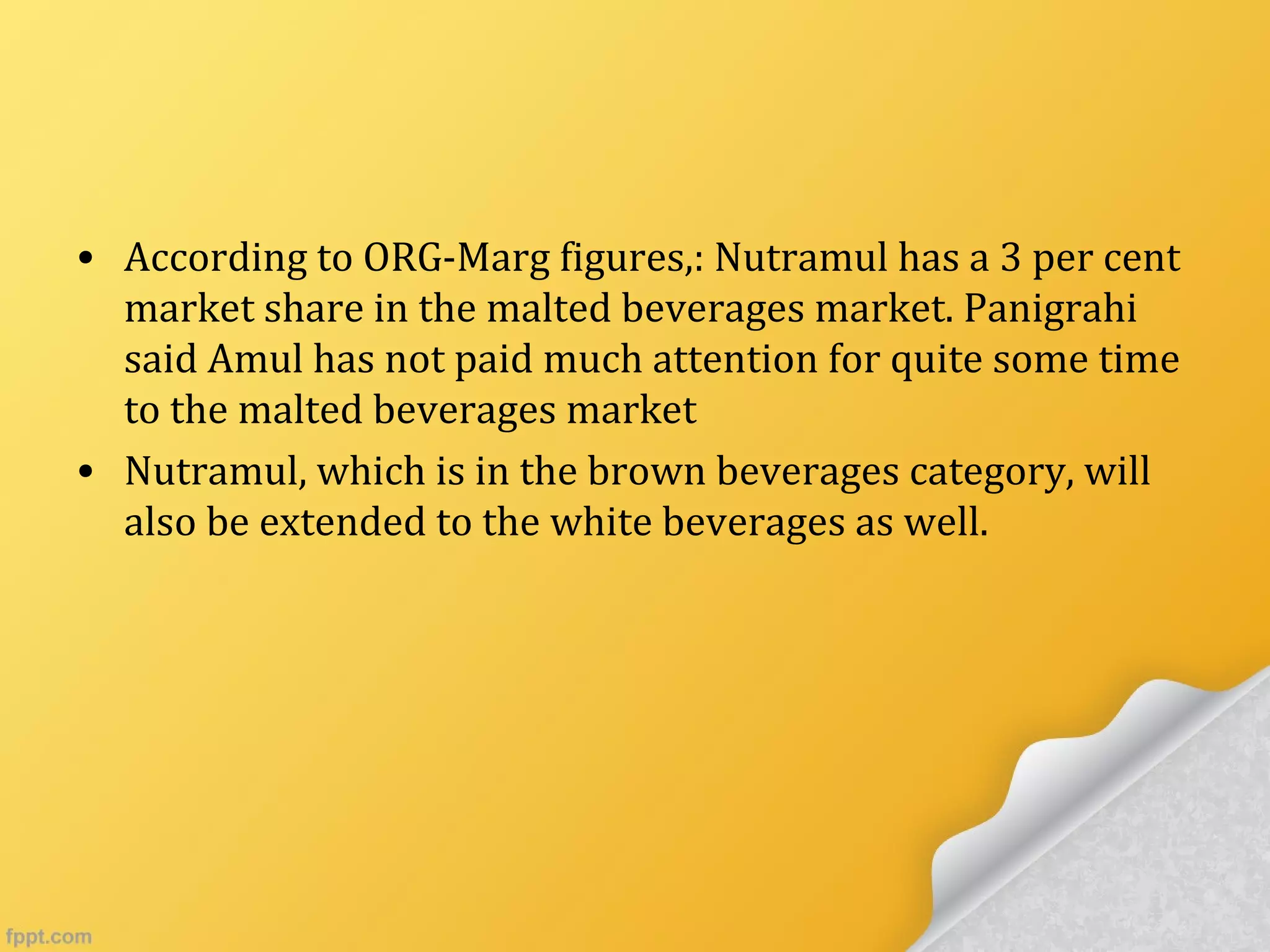 • According to ORG-Marg figures,: Nutramul has a 3 per cent
market share in the malted beverages market. Panigrahi
said Amul has not paid much attention for quite some time
to the malted beverages market
• Nutramul, which is in the brown beverages category, will
also be extended to the white beverages as well.
 