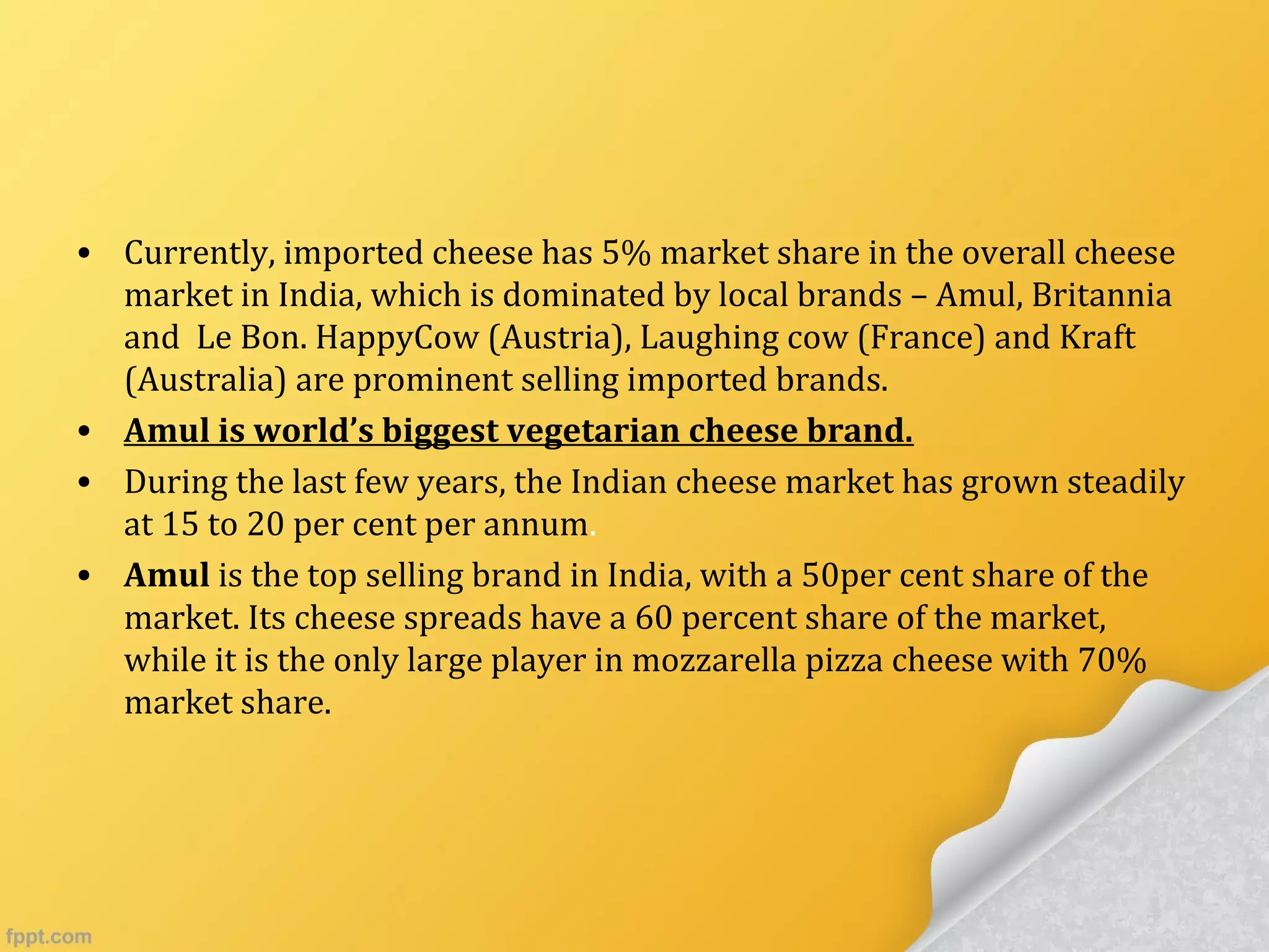 • Currently, imported cheese has 5% market share in the overall cheese
market in India, which is dominated by local brands – Amul, Britannia
and Le Bon. HappyCow (Austria), Laughing cow (France) and Kraft
(Australia) are prominent selling imported brands.
• Amul is world’s biggest vegetarian cheese brand.
• During the last few years, the Indian cheese market has grown steadily
at 15 to 20 per cent per annum.
• Amul is the top selling brand in India, with a 50per cent share of the
market. Its cheese spreads have a 60 percent share of the market,
while it is the only large player in mozzarella pizza cheese with 70%
market share.
 