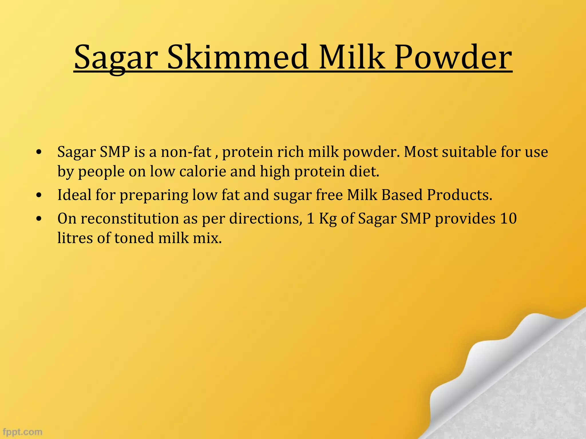 Sagar Skimmed Milk Powder
• Sagar SMP is a non-fat , protein rich milk powder. Most suitable for use
by people on low calorie and high protein diet.
• Ideal for preparing low fat and sugar free Milk Based Products.
• On reconstitution as per directions, 1 Kg of Sagar SMP provides 10
litres of toned milk mix.
 