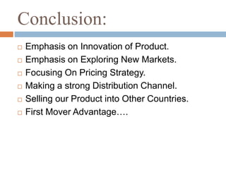 Conclusion:
 Emphasis on Innovation of Product.
 Emphasis on Exploring New Markets.
 Focusing On Pricing Strategy.
 Making a strong Distribution Channel.
 Selling our Product into Other Countries.
 First Mover Advantage….
 