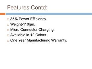 Features Contd:
 85% Power Efficiency.
 Weight-110gm.
 Micro Connector Charging.
 Available in 12 Colors.
 One Year Manufacturing Warranty.
 
