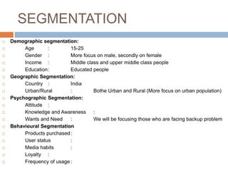 SEGMENTATION
 Demographic segmentation:
 Age : 15-25
 Gender : More focus on male, secondly on female
 Income : Middle class and upper middle class people
 Education: Educated people
 Geographic Segmentation:
 Country : India
 Urban/Rural : Bothe Urban and Rural (More focus on urban population)
 Psychographic Segmentation:
 Attitude :
 Knowledge and Awareness :
 Wants and Need : We will be focusing those who are facing backup problem
 Behavioural Segmentation
 Products purchased:
 User status :
 Media habits :
 Loyalty :
 Frequency of usage :
 