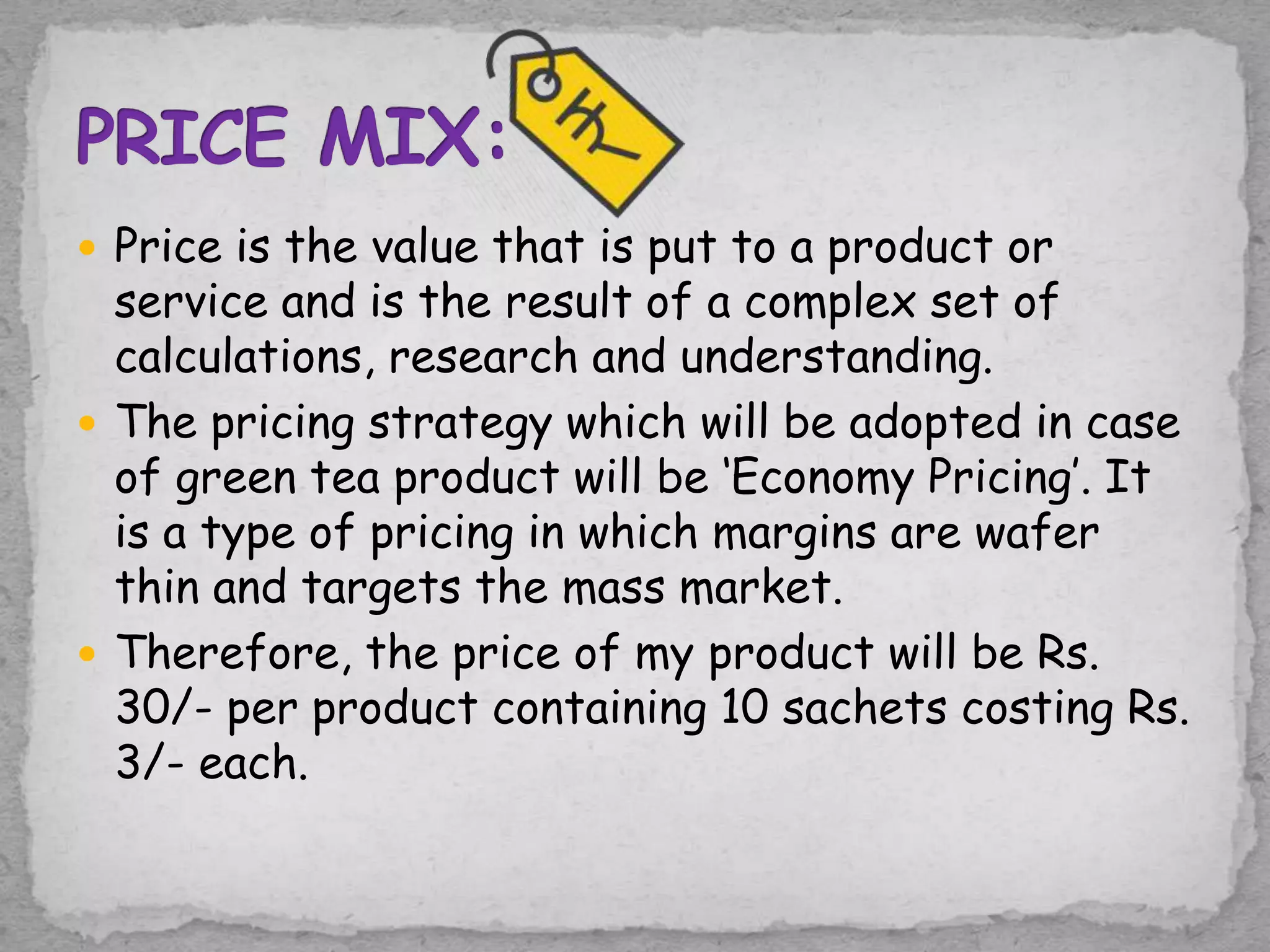  Price is the value that is put to a product or
service and is the result of a complex set of
calculations, research and understanding.
 The pricing strategy which will be adopted in case
of green tea product will be ‘Economy Pricing’. It
is a type of pricing in which margins are wafer
thin and targets the mass market.
 Therefore, the price of my product will be Rs.
30/- per product containing 10 sachets costing Rs.
3/- each.
 