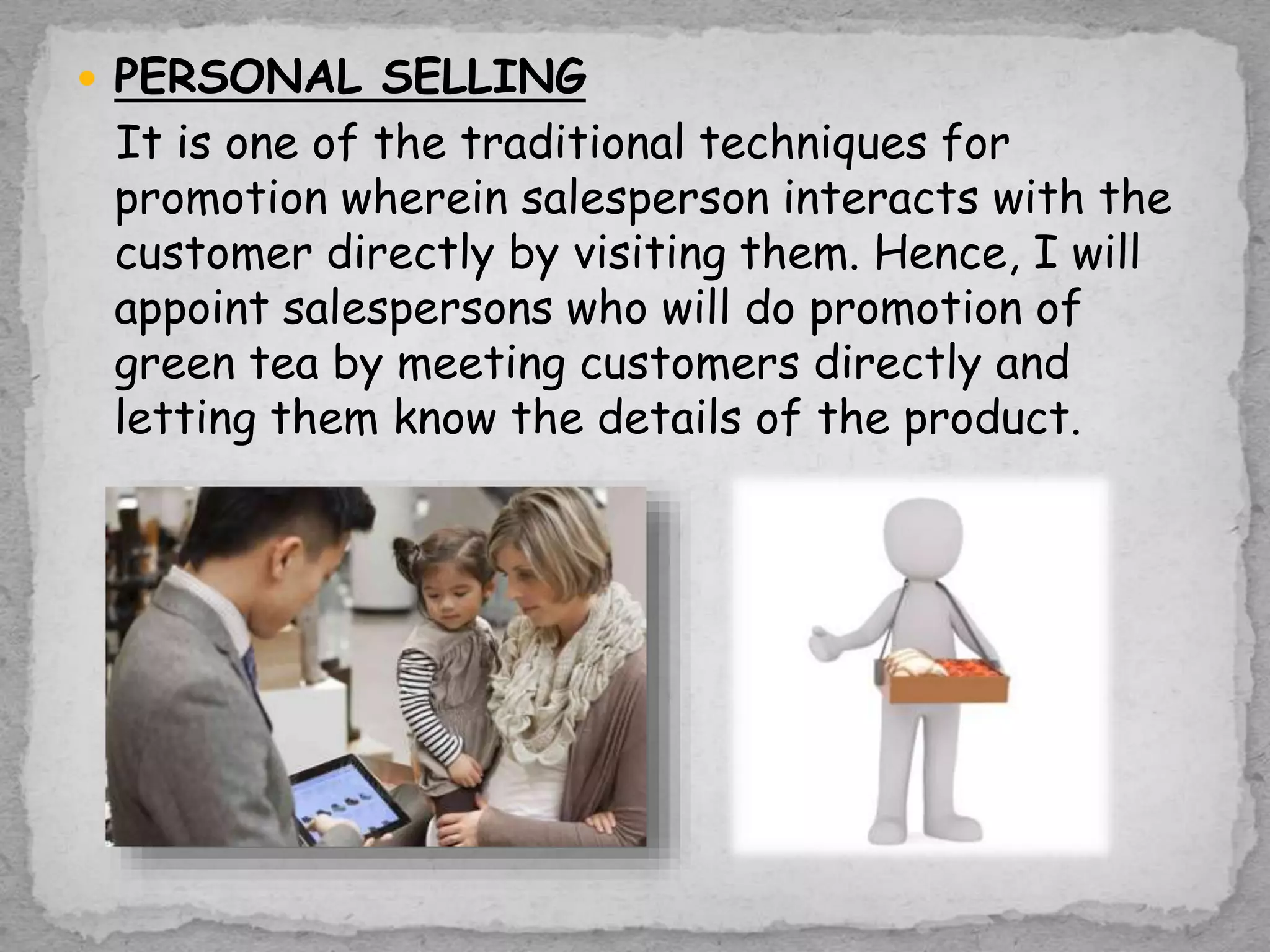  PERSONAL SELLING
It is one of the traditional techniques for
promotion wherein salesperson interacts with the
customer directly by visiting them. Hence, I will
appoint salespersons who will do promotion of
green tea by meeting customers directly and
letting them know the details of the product.
 