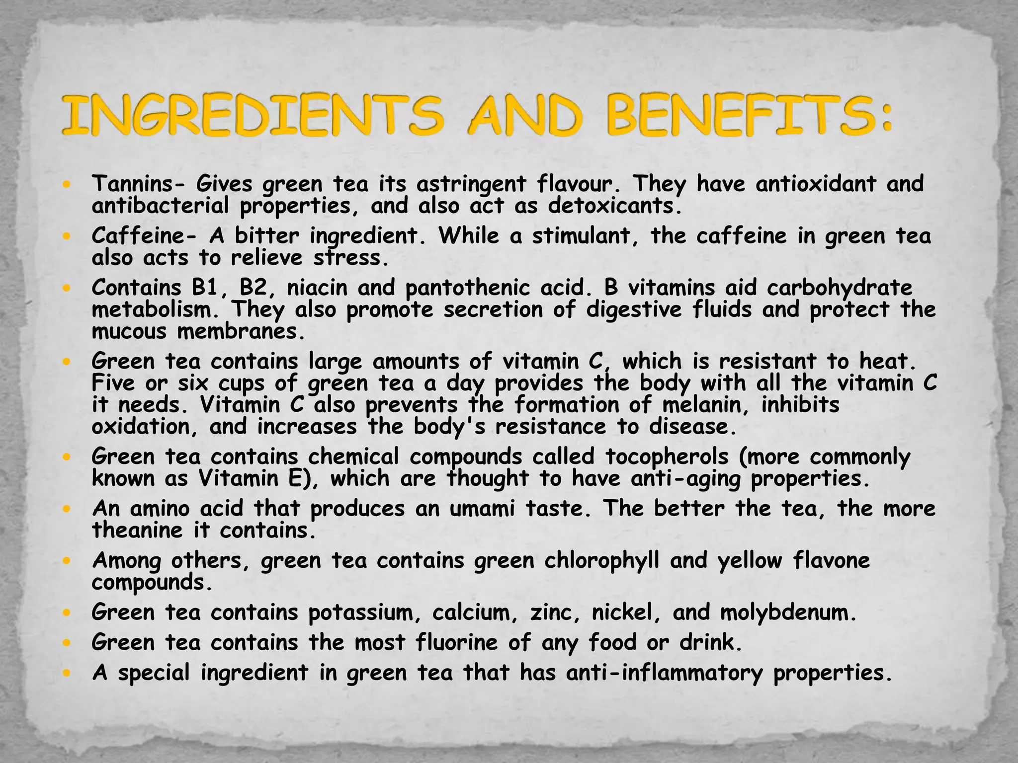 Tannins- Gives green tea its astringent flavour. They have antioxidant and
antibacterial properties, and also act as detoxicants.
 Caffeine- A bitter ingredient. While a stimulant, the caffeine in green tea
also acts to relieve stress.
 Contains B1, B2, niacin and pantothenic acid. B vitamins aid carbohydrate
metabolism. They also promote secretion of digestive fluids and protect the
mucous membranes.
 Green tea contains large amounts of vitamin C, which is resistant to heat.
Five or six cups of green tea a day provides the body with all the vitamin C
it needs. Vitamin C also prevents the formation of melanin, inhibits
oxidation, and increases the body's resistance to disease.
 Green tea contains chemical compounds called tocopherols (more commonly
known as Vitamin E), which are thought to have anti-aging properties.
 An amino acid that produces an umami taste. The better the tea, the more
theanine it contains.
 Among others, green tea contains green chlorophyll and yellow flavone
compounds.
 Green tea contains potassium, calcium, zinc, nickel, and molybdenum.
 Green tea contains the most fluorine of any food or drink.
 A special ingredient in green tea that has anti-inflammatory properties.
 