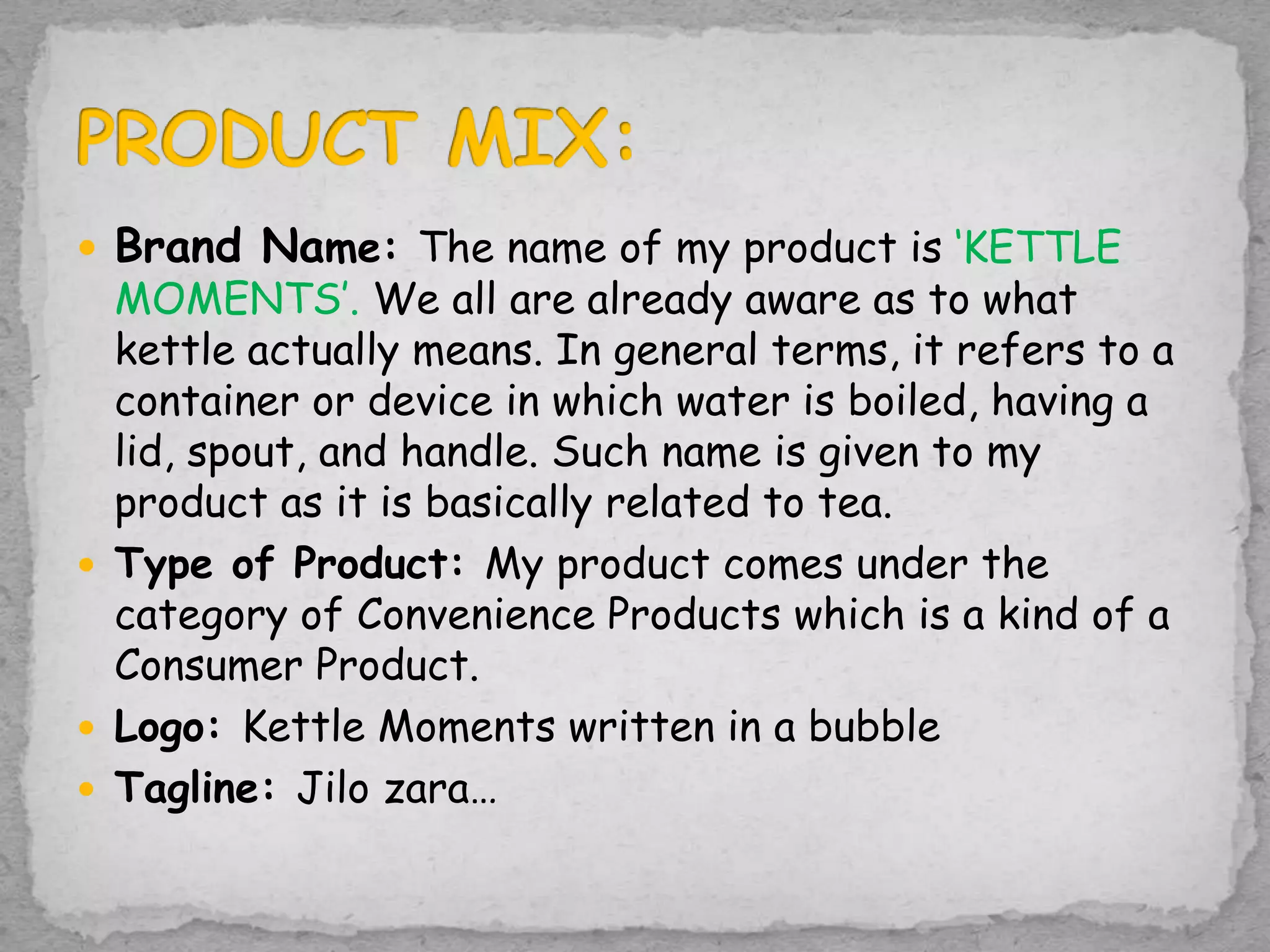  Brand Name: The name of my product is ‘KETTLE
MOMENTS’. We all are already aware as to what
kettle actually means. In general terms, it refers to a
container or device in which water is boiled, having a
lid, spout, and handle. Such name is given to my
product as it is basically related to tea.
 Type of Product: My product comes under the
category of Convenience Products which is a kind of a
Consumer Product.
 Logo: Kettle Moments written in a bubble
 Tagline: Jilo zara…
 
