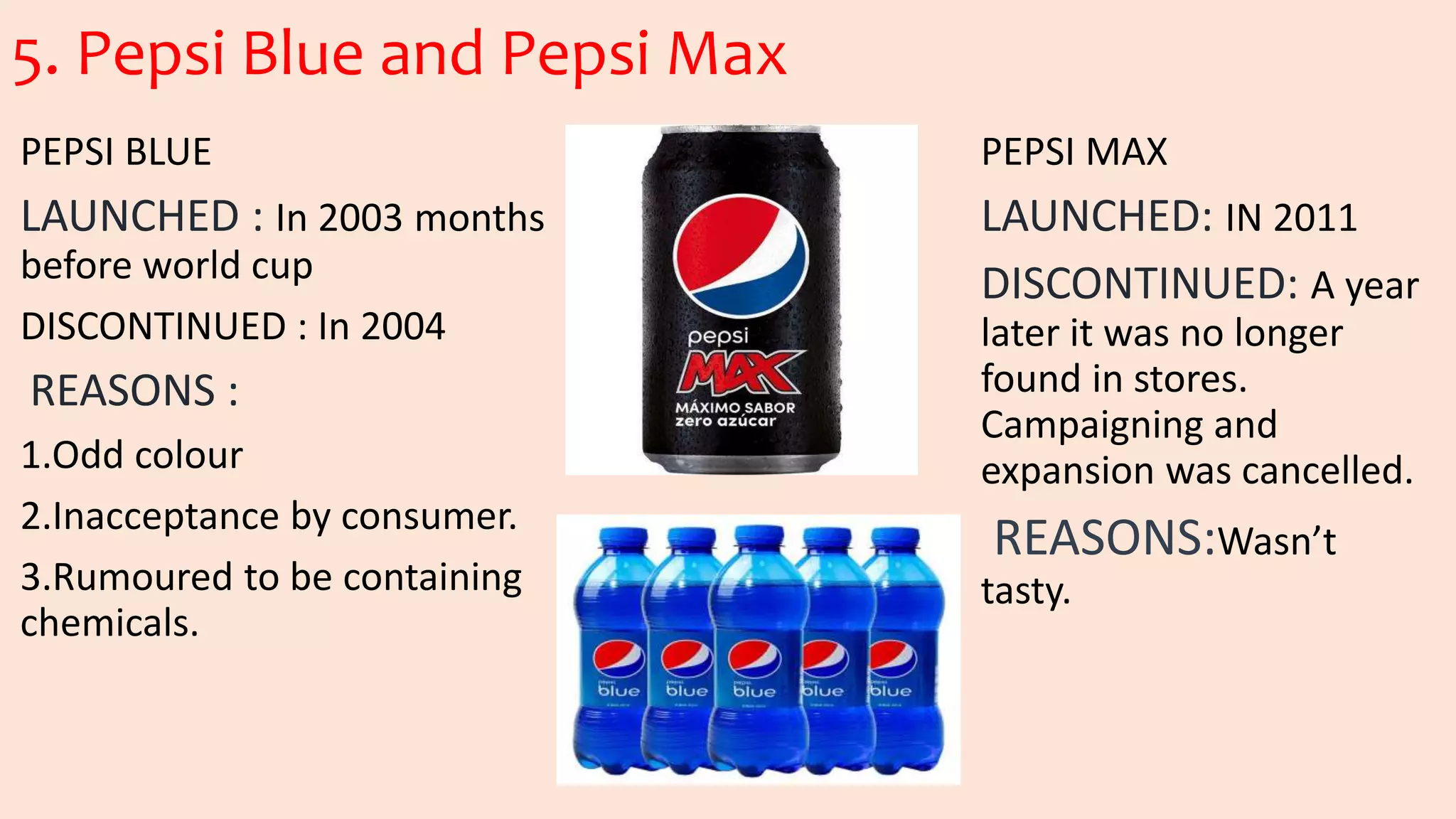 5. Pepsi Blue and Pepsi Max
PEPSI BLUE
LAUNCHED : In 2003 months
before world cup
DISCONTINUED : In 2004
REASONS :
1.Odd colour
2.Inacceptance by consumer.
3.Rumoured to be containing
chemicals.
PEPSI MAX
LAUNCHED: IN 2011
DISCONTINUED: A year
later it was no longer
found in stores.
Campaigning and
expansion was cancelled.
REASONS:Wasn’t
tasty.
 