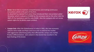 • Xerox- Xerox fails to maintain competitiveness and making continuous
innovations which is the part of the firm.
Its downfall has started from when they introduced their new product called
XeroxStar which is valued at $16000 by the company and on the other side the
IBM’s PC for business is sold for only $1600. Also the company did not renew
patent rights for its photo copier product.
• Campa-Cola- After the Globalization in India in 1991, the new economic
reforms were made and Pepsi and Coca-cola re-entered the market
with aggressive advertising policy that effected the campa cola market.
Product differentiations were absent in the brand that resulted in the
back footing of the brand.
 