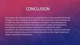 CONCLUSION
The product of a marketing mix is an essential factor in any successful marketing
strategy. It is the foundation from which all other elements of the marketing mix
are built. By understanding the importance of product in the marketing mix,
businesses can create products that meet customer needs and expectations,
and develop successful strategies that help them to grow and remain
competitive. By understanding the needs and wants of the customer, businesses
can create and promote products that are attractive to their target market and
create a successful marketing mix.
 