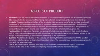 ASPECTS OF PRODUCT
• Aesthetics – It is the product description and helps us to understand the product and its contents—how can
it be used, what it the procedure of its making, from where it is originated, and where does it end up.
• Symbolic- This aspects obtains the face of the products, It derives some sort of pride, prestige, emotional
connection or self-identity to the customer. It communicates the meaning of the product apart from its
materialistic side, for example its social position ,environmental friendly approach or its design and so on.
Like even being a transport means, a car holds the symbolic value of safety, status , pride etc.
• Functionalities- It means that if a design can work and help the consumer to meet their needs. Products
such as table chair to books or web graphical interface, the functionality varies but is present all over. If the
designs is properly working, It performs well and live up to the expectations.
• Qualities- Next one is the quality of the product, can it satisfy the consumer needs or not? The question
alone has a lot of weighted as it can alter the product future. The product should serve its purpose properly
even with the repetitive usage.
• Ease of use – The ease of handling and usage of the product is one of the main aspects a consumer
searches at the time of the purchase. Complexity creates confusion and misinterpretations.
 