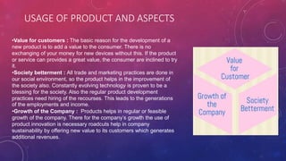 USAGE OF PRODUCT AND ASPECTS
•Value for customers : The basic reason for the development of a
new product is to add a value to the consumer. There is no
exchanging of your money for new devices without this. If the product
or service can provides a great value, the consumer are inclined to try
it.
•Society betterment : All trade and marketing practices are done in
our social environment, so the product helps in the improvement of
the society also. Constantly evolving technology is proven to be a
blessing for the society. Also the regular product development
practices need hiring of the recourses. This leads to the generations
of the employments and income.
•Growth of the Company : Products helps in regular or feasible
growth of the company. There for the company’s growth the use of
product innovation is necessary roadcuts help in company
sustainability by offering new value to its customers which generates
additional revenues.
 