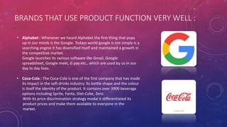 BRANDS THAT USE PRODUCT FUNCTION VERY WELL :
• Alphabet : Whenever we heard Alphabet the first thing that pops
up in our minds is the Google. Todays world google is not simply is a
searching engine it has diversified itself and maintained a growth in
the competitive market.
Google launches its various software like Gmail, Google
spreadsheet, Google meet, G pay etc., which are used by us in our
day to day lives.
• Coca-Cola : The Coca-Cola is one of the first company that has made
its impact in the soft drinks industry. Its bottle shape and the colour
is itself the identity of the product. It contains over 3900 beverage
options including Sprite, Fanta, Diet-Coke, Zero.
With its price discrimination strategy modal it differentiated its
product prices and make them available to everyone in the
market.
 