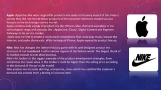 Apple :Apple has the wide range of its products mix ready to hit every aspect of the modern
society they did not only develops products in the consumer electronic market but also
focuses on the technology service market
Apple contains wide variety of product mix like: IPhone, Mac, IPad and wearables in the
technological range and products like : AppleCare, ICloud , Digital Content and Payment
Gateways in its service market.
Apple was the first to create a touchscreen smartphone that could play music, browse the
Internet, and make phone calls. With the help of iPhone, Apple expend its product line up.
Nike: Nike has changed the fashion industry game with its well designed product mix
structure. It has broadened itself in various regions of the fashion world. The largest chunk of
its market product is in its shoe business.
Nike’s Air Jordan's is the biggest example of the product development strategies, Even
sometimes the resale value of the Jordan's could be higher than the selling price according
to the demand of the particular model.
Nike product mix includes clothing, accessories, shoes which has satisfied the customer’s
demand and provide them a feeling of a leisure item.
 