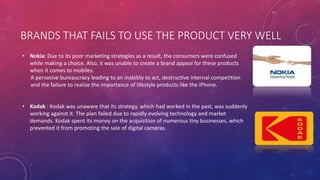 BRANDS THAT FAILS TO USE THE PRODUCT VERY WELL
• Nokia: Due to its poor marketing strategies as a result, the consumers were confused
while making a choice. Also, it was unable to create a brand appeal for these products
when it comes to mobiles.
A pervasive bureaucracy leading to an inability to act, destructive internal competition
and the failure to realize the importance of lifestyle products like the iPhone.
• Kodak : Kodak was unaware that its strategy, which had worked in the past, was suddenly
working against it. The plan failed due to rapidly evolving technology and market
demands. Kodak spent its money on the acquisition of numerous tiny businesses, which
prevented it from promoting the sale of digital cameras.
 