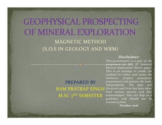MAGNETIC METHOD
(S.O.S IN GEOLOGY AND WRM)
Disclaimer:
This presentation is a part of the
assignment for MSc III Semester
PREPARED BY
RAM PRATRAP SINGH
M.SC 3RD SEMESTER
assignment for MSc III Semester
Mineral Exploration theory paper.
This is an attempt to enable the
students to collect and review the
literature, prepare powerpoint
presentation and present the work,
independently. The data and
literature used here has been taken
from various sources, and duly
acknowledged. This can help as a
guideline, and should not be
treated as final.
October 2016
 