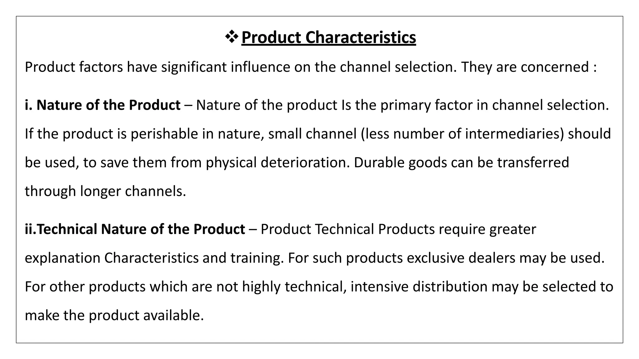 Product Characteristics
Product factors have significant influence on the channel selection. They are concerned :
i. Nature of the Product – Nature of the product Is the primary factor in channel selection.
If the product is perishable in nature, small channel (less number of intermediaries) should
be used, to save them from physical deterioration. Durable goods can be transferred
through longer channels.
ii.Technical Nature of the Product – Product Technical Products require greater
explanation Characteristics and training. For such products exclusive dealers may be used.
For other products which are not highly technical, intensive distribution may be selected to
make the product available.
 