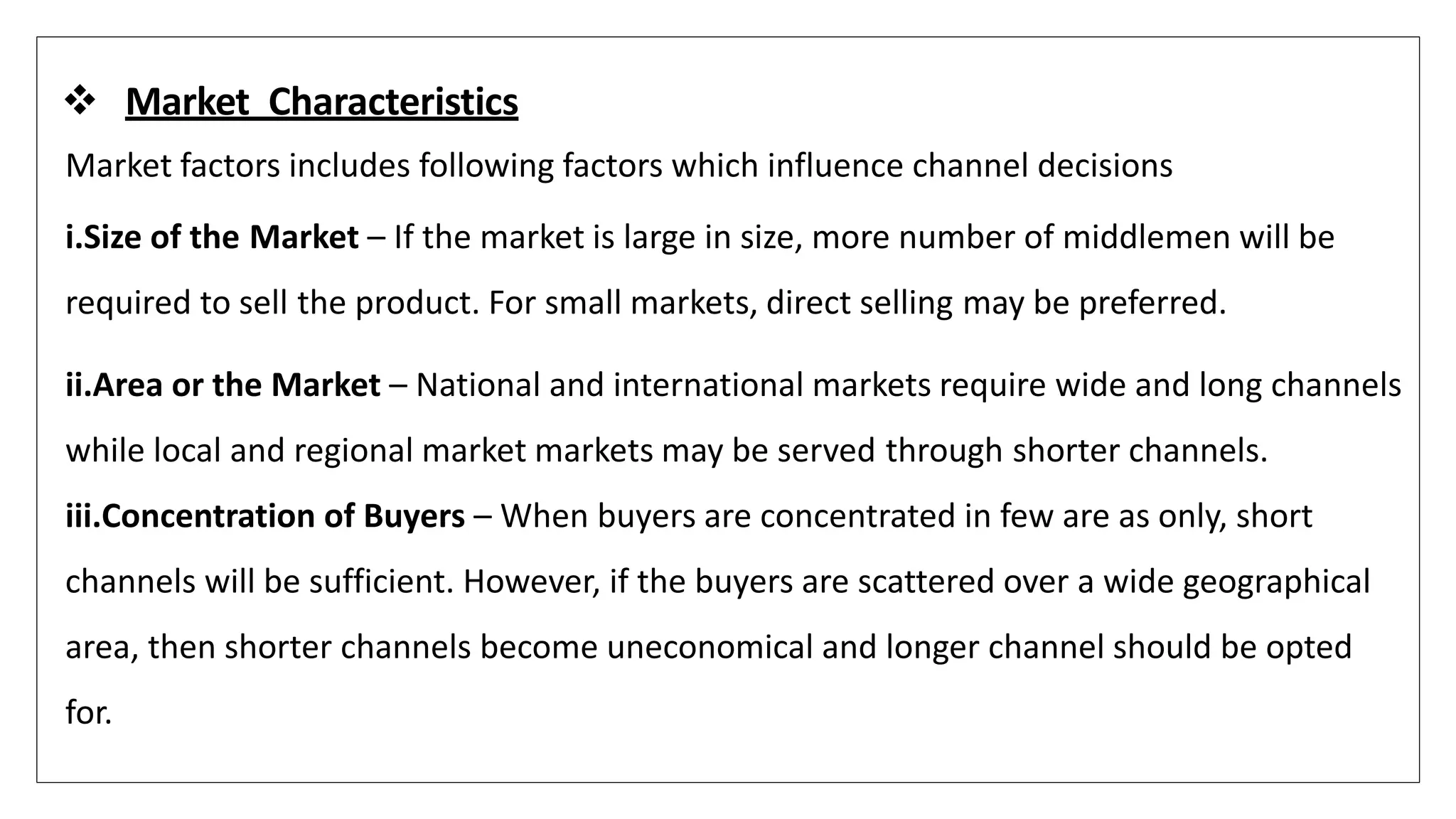  Market Characteristics
Market factors includes following factors which influence channel decisions
i.Size of the Market – If the market is large in size, more number of middlemen will be
required to sell the product. For small markets, direct selling may be preferred.
ii.Area or the Market – National and international markets require wide and long channels
while local and regional market markets may be served through shorter channels.
iii.Concentration of Buyers – When buyers are concentrated in few are as only, short
channels will be sufficient. However, if the buyers are scattered over a wide geographical
area, then shorter channels become uneconomical and longer channel should be opted
for.
 