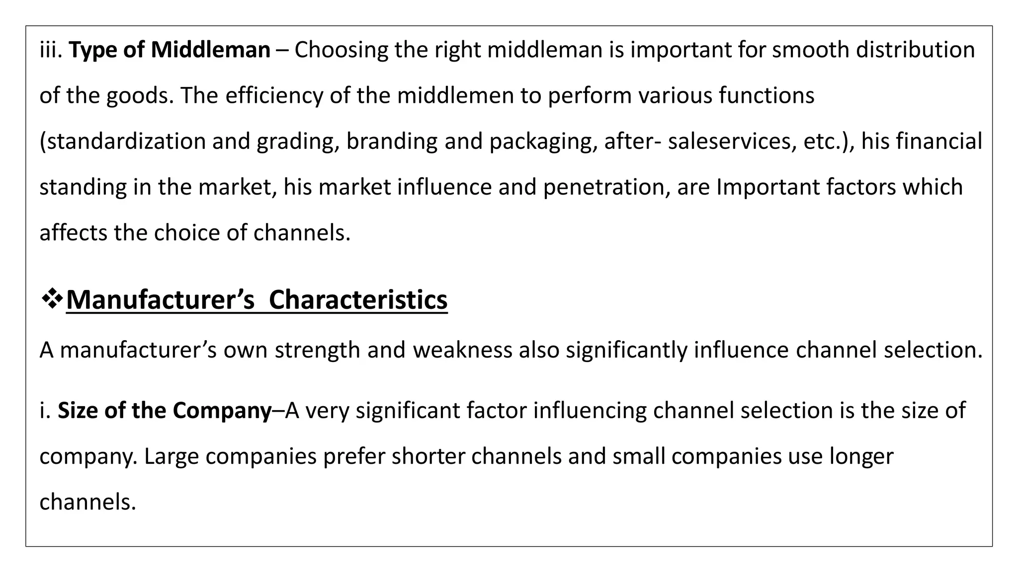 iii. Type of Middleman – Choosing the right middleman is important for smooth distribution
of the goods. The efficiency of the middlemen to perform various functions
(standardization and grading, branding and packaging, after- saleservices, etc.), his financial
standing in the market, his market influence and penetration, are Important factors which
affects the choice of channels.
Manufacturer’s Characteristics
A manufacturer’s own strength and weakness also significantly influence channel selection.
i. Size of the Company–A very significant factor influencing channel selection is the size of
company. Large companies prefer shorter channels and small companies use longer
channels.
 
