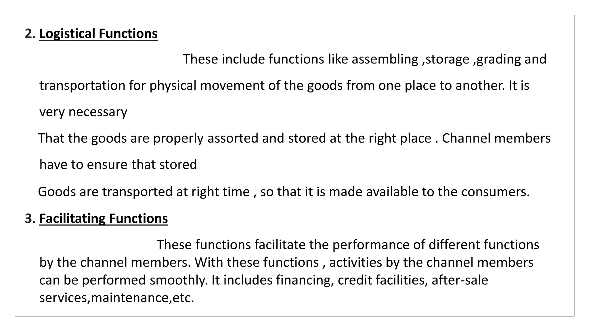 2. Logistical Functions
These include functions like assembling ,storage ,grading and
transportation for physical movement of the goods from one place to another. It is
very necessary
That the goods are properly assorted and stored at the right place . Channel members
have to ensure that stored
Goods are transported at right time , so that it is made available to the consumers.
3. Facilitating Functions
These functions facilitate the performance of different functions
by the channel members. With these functions , activities by the channel members
can be performed smoothly. It includes financing, credit facilities, after-sale
services,maintenance,etc.
 