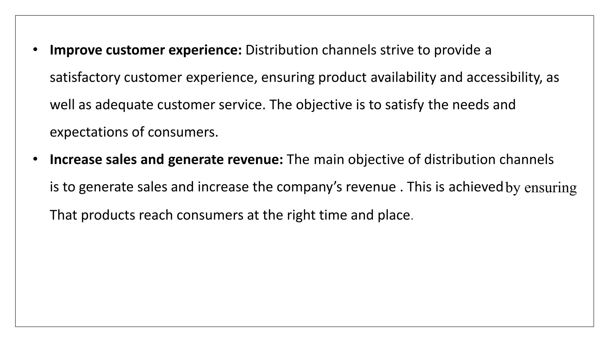 • Improve customer experience: Distribution channels strive to provide a
satisfactory customer experience, ensuring product availability and accessibility, as
well as adequate customer service. The objective is to satisfy the needs and
expectations of consumers.
• Increase sales and generate revenue: The main objective of distribution channels
is to generate sales and increase the company’s revenue . This is achievedby ensuring
That products reach consumers at the right time and place.
 