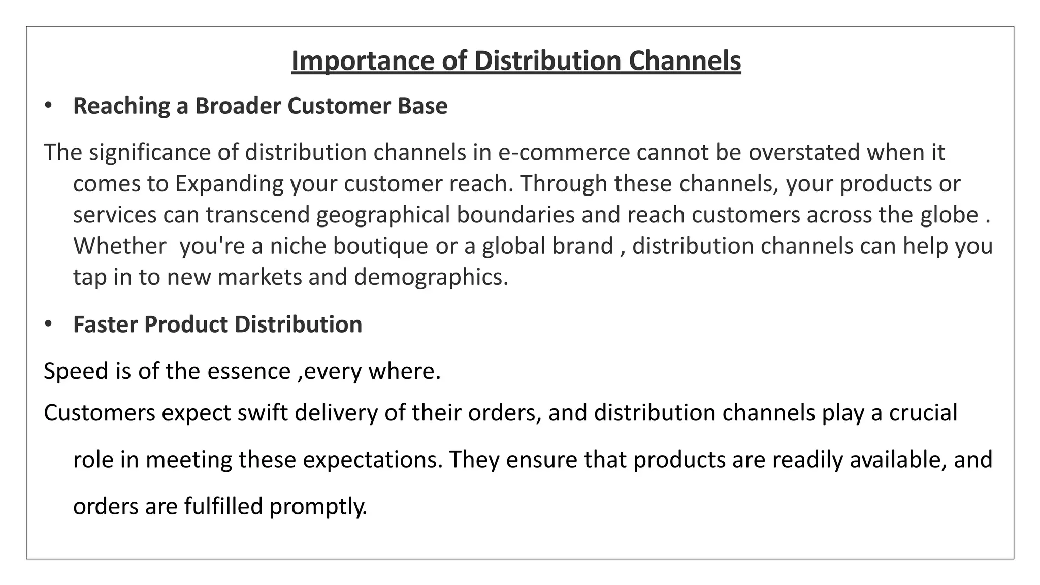 Importance of Distribution Channels
• Reaching a Broader Customer Base
The significance of distribution channels in e-commerce cannot be overstated when it
comes to Expanding your customer reach. Through these channels, your products or
services can transcend geographical boundaries and reach customers across the globe .
Whether you're a niche boutique or a global brand , distribution channels can help you
tap in to new markets and demographics.
• Faster Product Distribution
Speed is of the essence ,every where.
Customers expect swift delivery of their orders, and distribution channels play a crucial
role in meeting these expectations. They ensure that products are readily available, and
orders are fulfilled promptly.
 