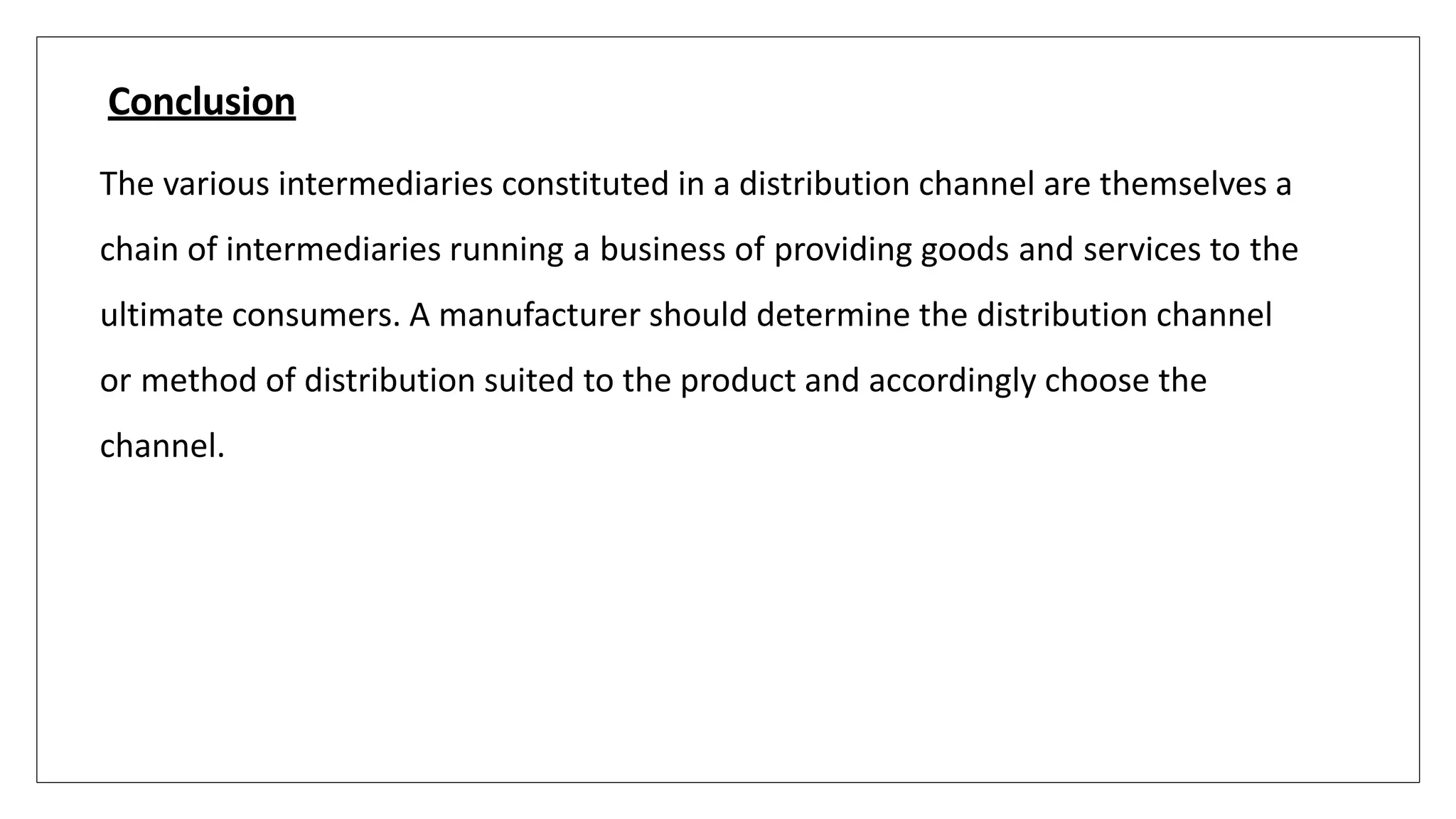 Conclusion
The various intermediaries constituted in a distribution channel are themselves a
chain of intermediaries running a business of providing goods and services to the
ultimate consumers. A manufacturer should determine the distribution channel
or method of distribution suited to the product and accordingly choose the
channel.
 