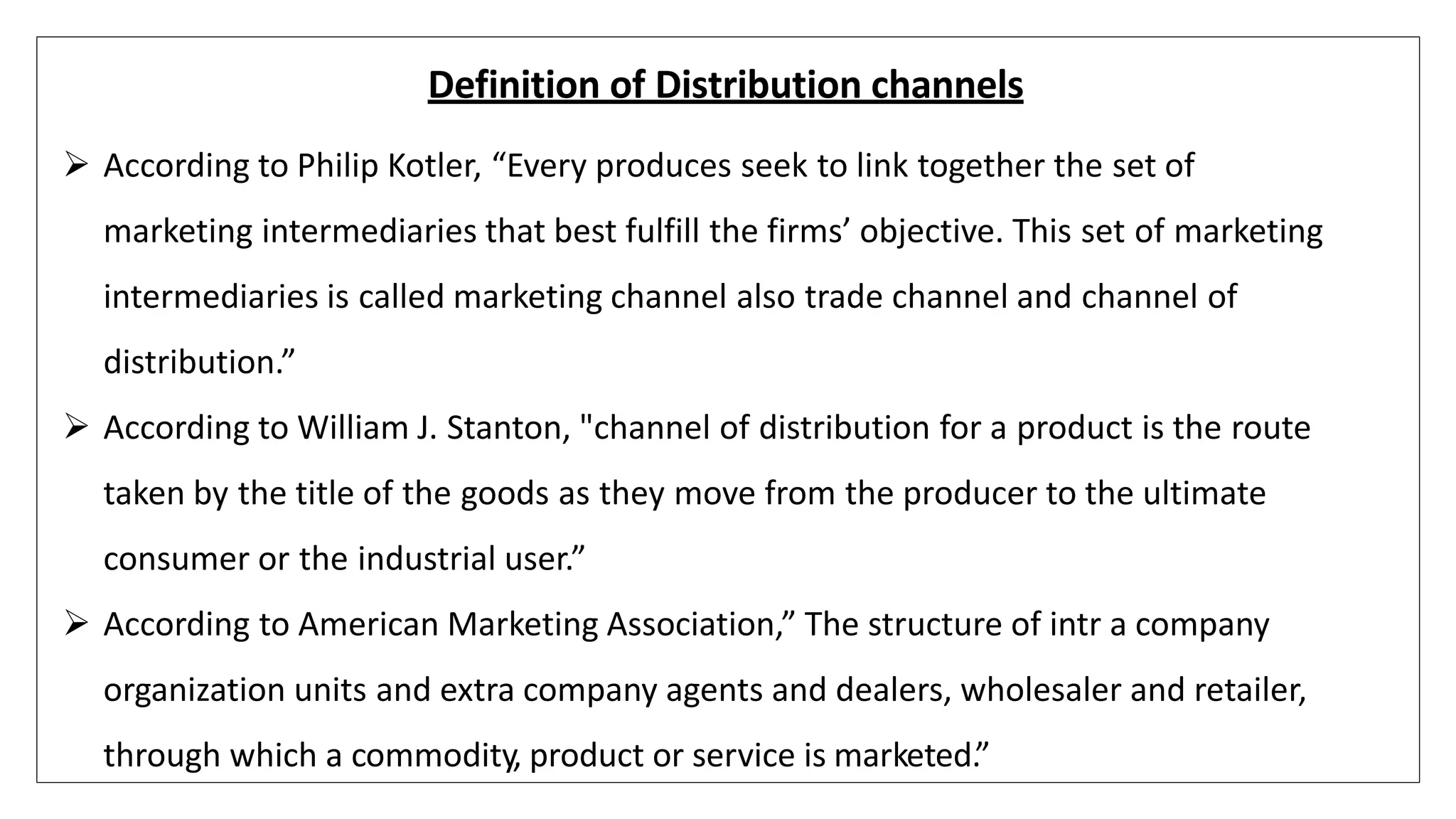 Definition of Distribution channels
 According to Philip Kotler, “Every produces seek to link together the set of
marketing intermediaries that best fulfill the firms’ objective. This set of marketing
intermediaries is called marketing channel also trade channel and channel of
distribution.”
 According to William J. Stanton, "channel of distribution for a product is the route
taken by the title of the goods as they move from the producer to the ultimate
consumer or the industrial user.”
 According to American Marketing Association,” The structure of intr a company
organization units and extra company agents and dealers, wholesaler and retailer,
through which a commodity, product or service is marketed.”
 