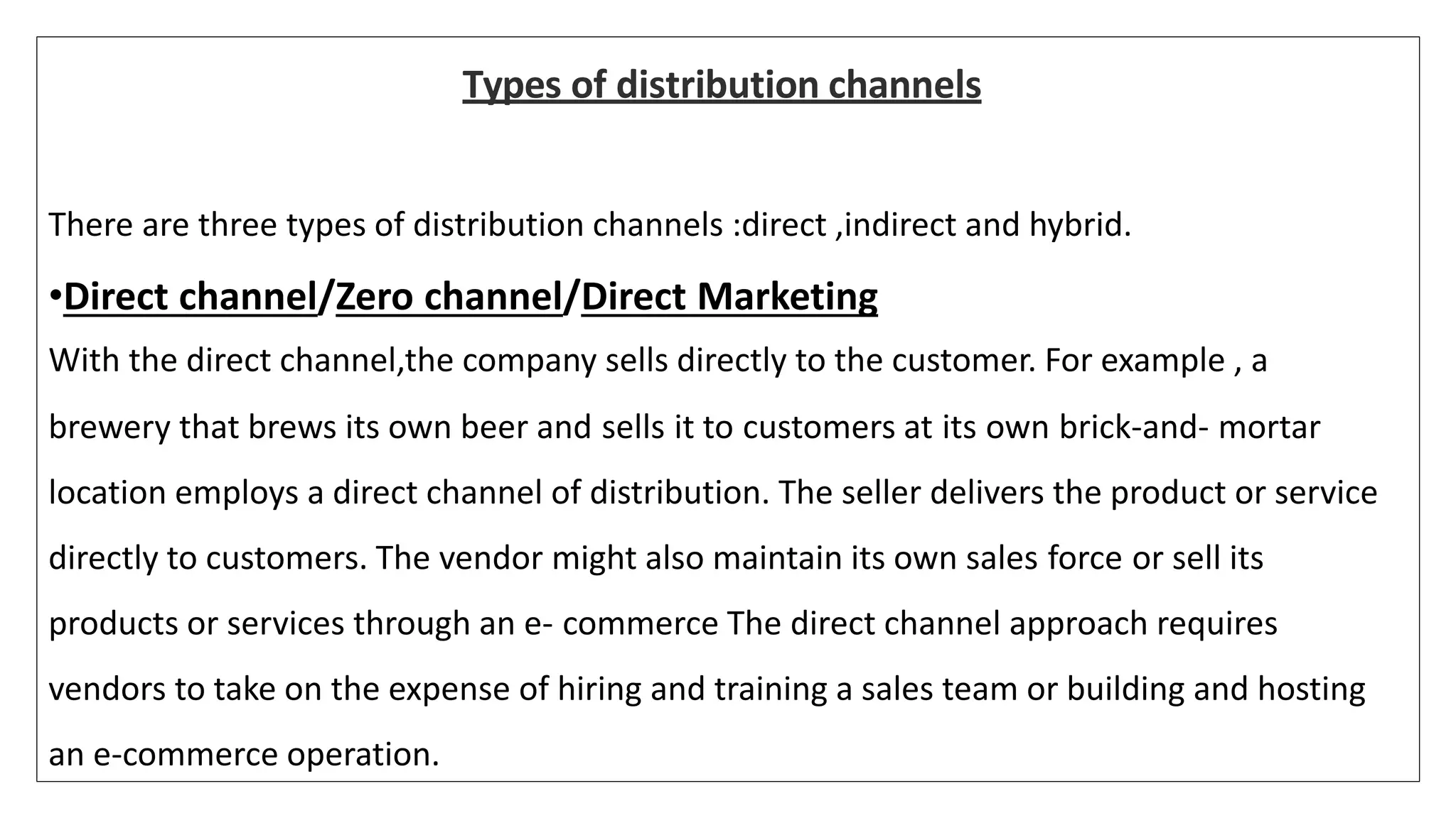 Types of distribution channels
There are three types of distribution channels :direct ,indirect and hybrid.
•Direct channel/Zero channel/Direct Marketing
With the direct channel,the company sells directly to the customer. For example , a
brewery that brews its own beer and sells it to customers at its own brick-and- mortar
location employs a direct channel of distribution. The seller delivers the product or service
directly to customers. The vendor might also maintain its own sales force or sell its
products or services through an e- commerce The direct channel approach requires
vendors to take on the expense of hiring and training a sales team or building and hosting
an e-commerce operation.
 