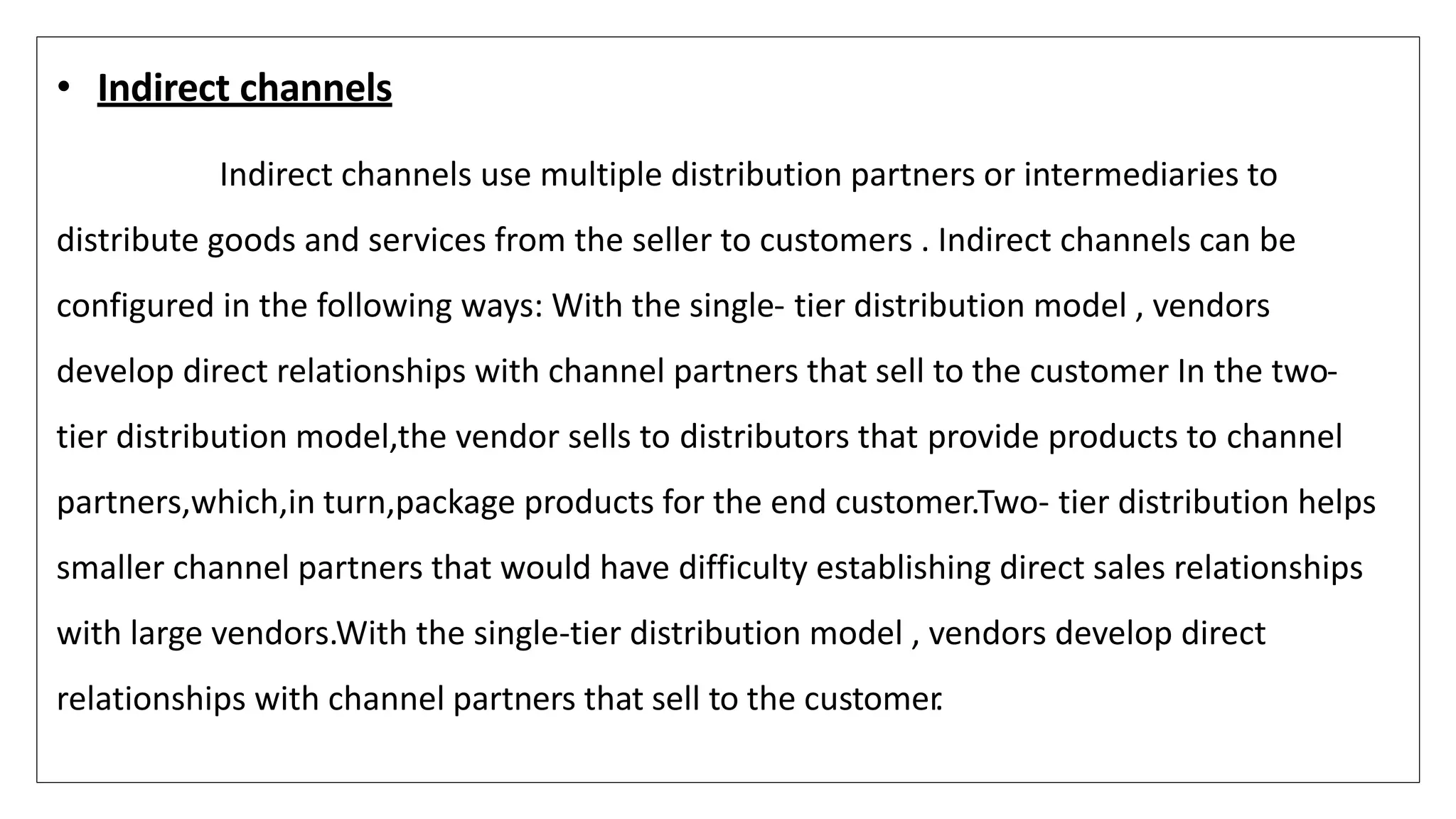 • Indirect channels
Indirect channels use multiple distribution partners or intermediaries to
distribute goods and services from the seller to customers . Indirect channels can be
configured in the following ways: With the single- tier distribution model , vendors
develop direct relationships with channel partners that sell to the customer In the two-
tier distribution model,the vendor sells to distributors that provide products to channel
partners,which,in turn,package products for the end customer.Two- tier distribution helps
smaller channel partners that would have difficulty establishing direct sales relationships
with large vendors.With the single-tier distribution model , vendors develop direct
relationships with channel partners that sell to the customer
.
 