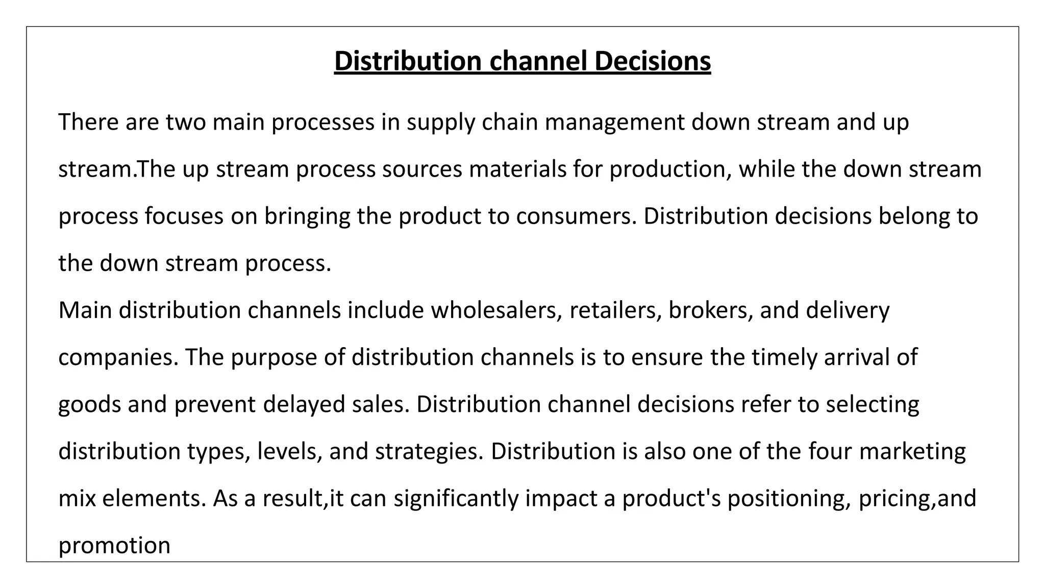 Distribution channel Decisions
There are two main processes in supply chain management down stream and up
stream.The up stream process sources materials for production, while the down stream
process focuses on bringing the product to consumers. Distribution decisions belong to
the down stream process.
Main distribution channels include wholesalers, retailers, brokers, and delivery
companies. The purpose of distribution channels is to ensure the timely arrival of
goods and prevent delayed sales. Distribution channel decisions refer to selecting
distribution types, levels, and strategies. Distribution is also one of the four marketing
mix elements. As a result,it can significantly impact a product's positioning, pricing,and
promotion
 