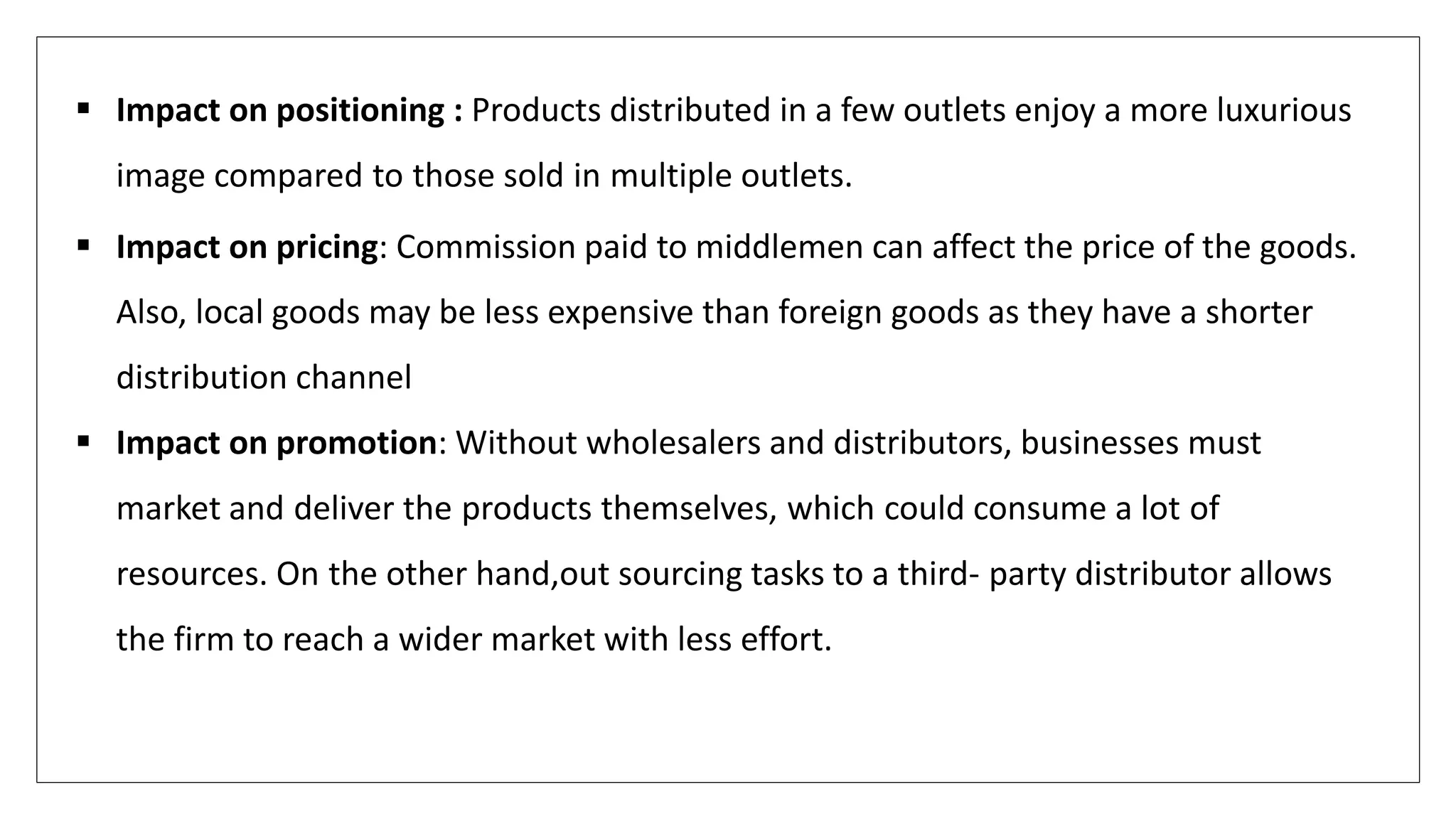  Impact on positioning : Products distributed in a few outlets enjoy a more luxurious
image compared to those sold in multiple outlets.
 Impact on pricing: Commission paid to middlemen can affect the price of the goods.
Also, local goods may be less expensive than foreign goods as they have a shorter
distribution channel
 Impact on promotion: Without wholesalers and distributors, businesses must
market and deliver the products themselves, which could consume a lot of
resources. On the other hand,out sourcing tasks to a third- party distributor allows
the firm to reach a wider market with less effort.
 