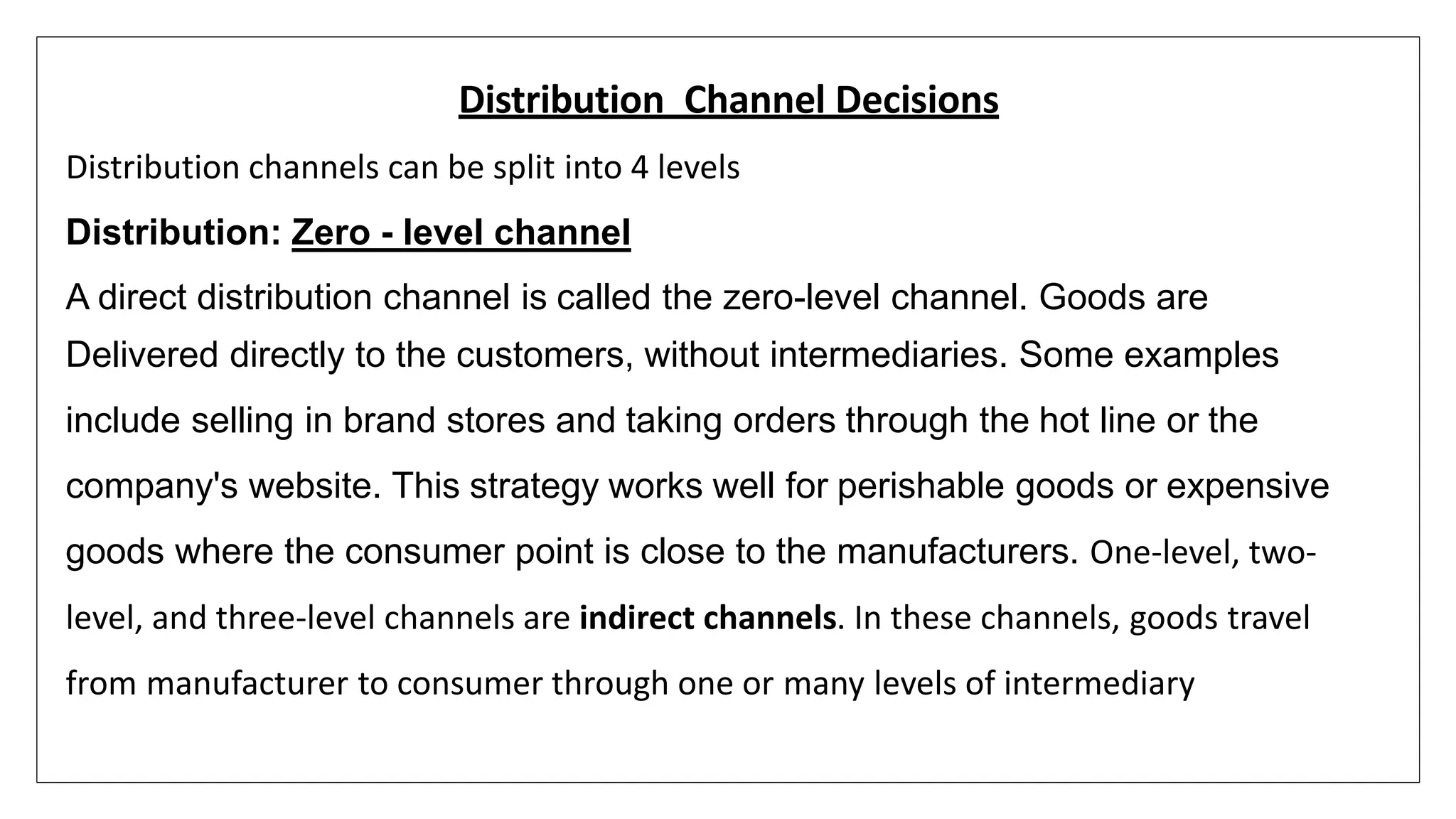 Distribution Channel Decisions
Distribution channels can be split into 4 levels
Distribution: Zero - level channel
A direct distribution channel is called the zero-level channel. Goods are
Delivered directly to the customers, without intermediaries. Some examples
include selling in brand stores and taking orders through the hot line or the
company's website. This strategy works well for perishable goods or expensive
goods where the consumer point is close to the manufacturers. One-level, two-
level, and three-level channels are indirect channels. In these channels, goods travel
from manufacturer to consumer through one or many levels of intermediary
 