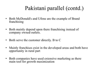 Pakistani parallel (contd.)
• Both McDonald's and Ufone are the example of Brand
  franchising

• Both mainly depend upon there franchising instead
  of company owned outlets.

• Both serve the customer directly. B to C

• Mainly franchises exist in the developed areas and
  both have opportunity in rural part

• Both companies have used extensive marketing as
  there main tool for growth maximization
 