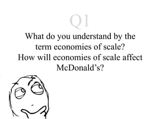 Q1
 What do you understand by the
   term economies of scale?
How will economies of scale affect
          McDonald’s?
 