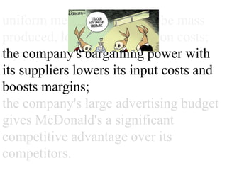 uniform menu offerings can be
mass produced, lowering
production costs;
the company's bargaining power
with its suppliers lowers its input
costs and boosts margins;
the company's large advertising
budget gives McDonald's a
significant competitive advantage
over its competitors.
 