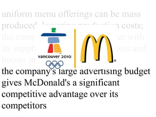 uniform menu offerings can be
mass produced, lowering
production costs;
the company's bargaining power
with its suppliers lowers its input
costs and boosts margins;
the company's large advertising
budget gives McDonald's a
significant competitive advantage
over its competitors
 