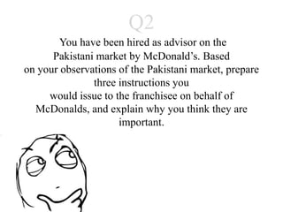 Q2
     You have been hired as advisor on the
    Pakistani market by McDonald’s. Based
 on your observations of the Pakistani market,
        prepare three instructions you
  would issue to the franchisee on behalf of
McDonalds, and explain why you think they are
                  important.
 