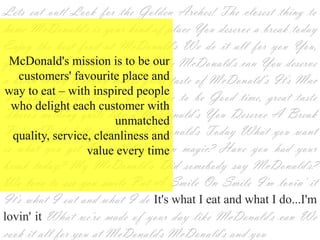 Lets eat out! Look for the Golden Arches! The closest thing to
home McDonald's is your kind of place You deserve a break today
Enjoy the best food at McDonald's We do it all for you You,
  McDonald's mission is to be
you're ourone Nobody can do it like McDonald's can You deserve
       the customers' favourite
a break today Nobody makes–great taste of McDonald‘s It's Mac
   place and way to eat with
Tonight McDonald's is your place to be Good time, great taste
 inspired people who delight
There's nothing quite like a McDonald‘s You Deserve A Break
            each customer with
                     unmatched
Today Food, folks and fun McDonald's Today What you want
is quality, service, cleanliness magic? Have you had your
   what you get Do you believe in
          and value every time
break today? My McDonald‘s Did somebody say McDonald's?
We love to see you smile Put A Smile On Smile I'm lovin' it
It's what I eat and what I do It's what I eat and what I
do...I'm lovin' it What we're made of your day like McDonald's
can We cook it all for you at McDonald's McDonald's and you
 