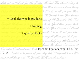 Lets eat out! Look for the Golden Arches! The closest thing to
home McDonald's is your kind of place You deserve a break today
Enjoy the best food at McDonald's We do it all for you You,
you're the one Nobody can do it like McDonald's can You deserve
a+ local elements in productstaste of McDonald‘s It's Mac
  break today Nobody makes great
Tonight McDonald's is your place to be Good time, great taste
                       + training
There's nothing quite like a McDonald‘s You Deserve A Break
Today Food, folks and fun McDonald's Today What you want
                + quality checks
is what you get Do you believe in magic? Have you had your
break today? My McDonald‘s Did somebody say McDonald's?
We love to see you smile Put A Smile On Smile I'm lovin' it
It's what I eat and what I do It's what I eat and what I
do...I'm lovin' it What we're made of your day like McDonald's
can We cook it all for you at McDonald's McDonald's and you
 