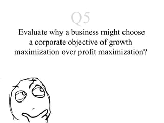 Q5
Evaluate why a business might choose
   a corporate objective of growth
maximization over profit maximization?
 