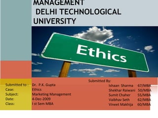 DELHI SCHOOL OF MANAGEMENT  DELHI TECHNOLOGICAL UNIVERSITY Submitted By:    Ishaan  Sharma  67/MBA   Shekhar Raiwani  50/MBA   Sumit Chaher  55/MBA   Vaibhav Seth   62/MBA   Vineet Makhija  60/MBA Submitted to :  Dr.  P.K. Gupta Case:   Ethics Subject:    Marketing Management Date:    4-Dec-2009 Class:   I st Sem MBA 