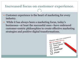Increased focus on customer experience.
 Customer experience is the heart of marketing for every
industry.
 While it has always been a marketing focus, today’s
businesses—at least the successful ones—have embraced
customer-centric philosophies to create effective marketing
strategies and positive digital transformations.
 